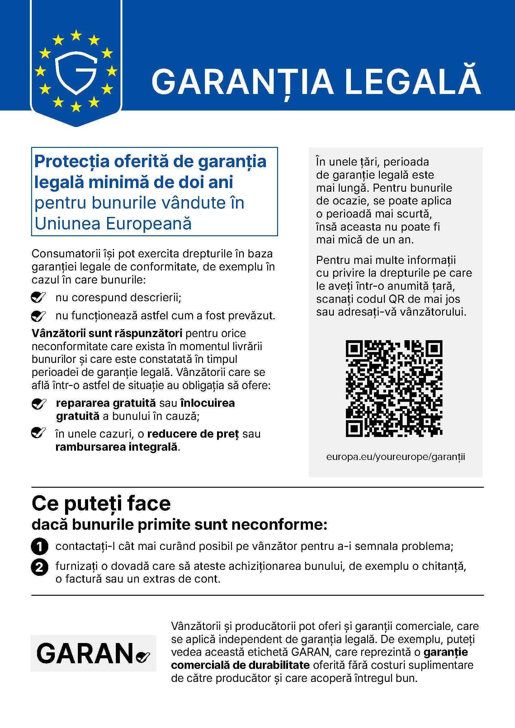 Notificarea UE privind garanția legală: protecția oferită de garanția legală minimă de doi ani pentru bunurile vândute în Uniunea Europeană. Consumatorii își pot exercita drepturile dacă bunurile nu corespund descrierii sau nu funcționează astfel cum a fost prevăzut. Vânzătorii sunt răspunzători pentru orice neconformitate care exista în momentul livrării și care este constatată în timpul perioadei de garanție legală și trebuie să ofere repararea gratuită sau înlocuirea gratuită a bunului, iar în unele cazuri o reducere de preț sau rambursarea integrală. Dacă bunurile sunt neconforme: contactați-l cât mai curând pe vânzător și furnizați o dovadă a achiziției, de exemplu o chitanță, o factură sau un extras de cont. Mai multe informații: europa.eu/youreurope/garantii.